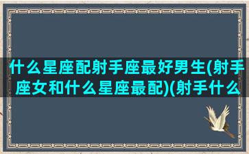 什么星座配射手座最好男生(射手座女和什么星座最配)(射手什么星座最配对)