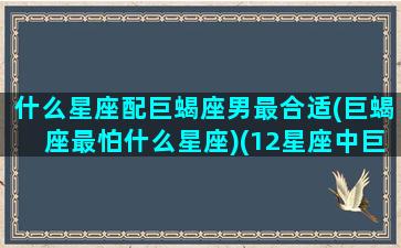 什么星座配巨蝎座男最合适(巨蝎座最怕什么星座)(12星座中巨蟹座的最配什么座)