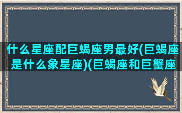 什么星座配巨蝎座男最好(巨蝎座是什么象星座)(巨蝎座和巨蟹座配吗)