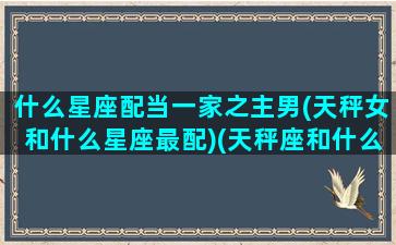 什么星座配当一家之主男(天秤女和什么星座最配)(天秤座和什么星座最配做男朋友)