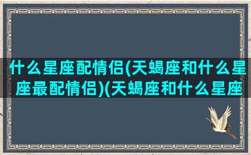 什么星座配情侣(天蝎座和什么星座最配情侣)(天蝎座和什么星座是情侣)