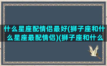 什么星座配情侣最好(狮子座和什么星座最配情侣)(狮子座和什么星座是情侣)