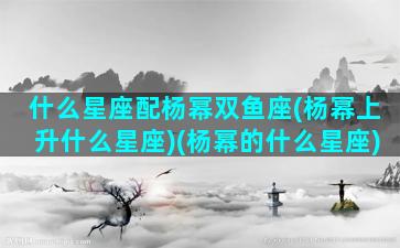 什么星座配杨幂双鱼座(杨幂上升什么星座)(杨幂的什么星座)