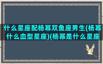 什么星座配杨幂双鱼座男生(杨幂什么血型星座)(杨幂是什么星座和血型)