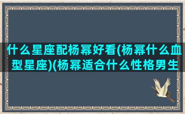 什么星座配杨幂好看(杨幂什么血型星座)(杨幂适合什么性格男生)