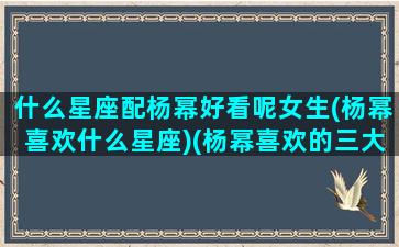 什么星座配杨幂好看呢女生(杨幂喜欢什么星座)(杨幂喜欢的三大星座)