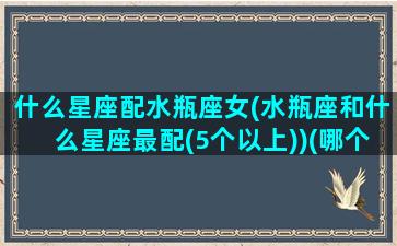 什么星座配水瓶座女(水瓶座和什么星座最配(5个以上))(哪个星座配水瓶座)