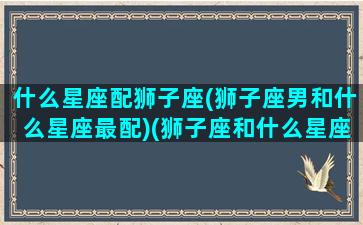 什么星座配狮子座(狮子座男和什么星座最配)(狮子座和什么星座最配做男朋友)