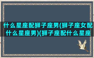 什么星座配狮子座男(狮子座女配什么星座男)(狮子座配什么星座的男朋友)