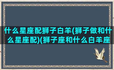 什么星座配狮子白羊(狮子做和什么星座配)(狮子座和什么白羊座最配对)