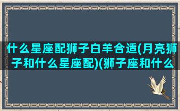 什么星座配狮子白羊合适(月亮狮子和什么星座配)(狮子座和什么白羊座最配对)