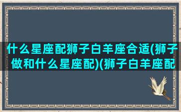 什么星座配狮子白羊座合适(狮子做和什么星座配)(狮子白羊座配对)