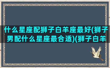 什么星座配狮子白羊座最好(狮子男配什么星座最合适)(狮子白羊座配对)