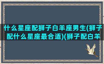 什么星座配狮子白羊座男生(狮子配什么星座最合适)(狮子配白羊座性方面)