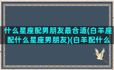 什么星座配男朋友最合适(白羊座配什么星座男朋友)(白羊配什么星座的男生)