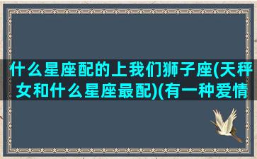 什么星座配的上我们狮子座(天秤女和什么星座最配)(有一种爱情叫做天秤和狮子女)