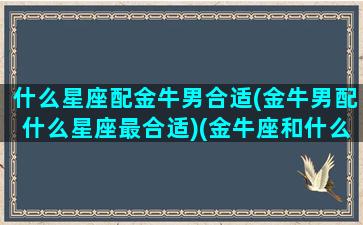 什么星座配金牛男合适(金牛男配什么星座最合适)(金牛座和什么星座男生配)