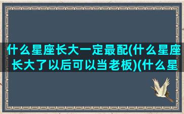 什么星座长大一定最配(什么星座长大了以后可以当老板)(什么星座长大最有出息)