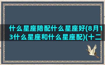 什么星座陪配什么星座好(8月13什么星座和什么星座配)(十二星座8月13日是什么星座)