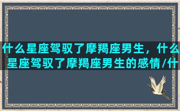 什么星座驾驭了摩羯座男生，什么星座驾驭了摩羯座男生的感情/什么星座驾驭了摩羯座男生，什么星座驾驭了摩羯座男生的感情-我的网站