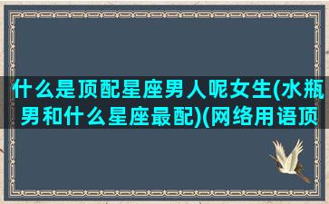 什么是顶配星座男人呢女生(水瓶男和什么星座最配)(网络用语顶配是什么意思)