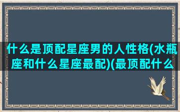 什么是顶配星座男的人性格(水瓶座和什么星座最配)(最顶配什么意思)