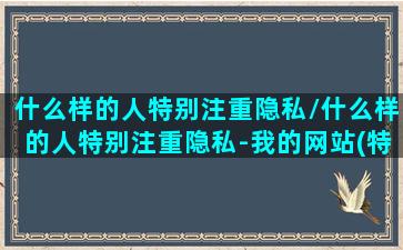 什么样的人特别注重隐私/什么样的人特别注重隐私-我的网站(特别注重个人隐私的人)