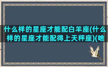 什么样的星座才能配白羊座(什么样的星座才能配得上天秤座)(啥星座白羊座和什么座为你量身定做)