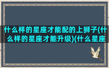 什么样的星座才能配的上狮子(什么样的星座才能升级)(什么星座很配)