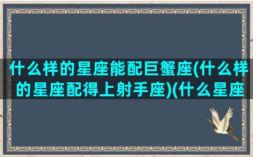 什么样的星座能配巨蟹座(什么样的星座配得上射手座)(什么星座配巨蟹座男)