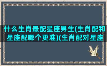 什么生肖最配星座男生(生肖配和星座配哪个更准)(生肖配对星座配对哪个好)