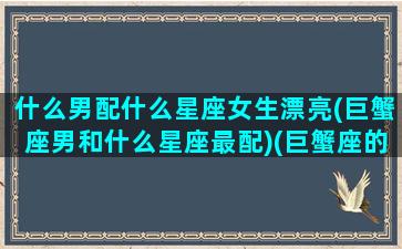 什么男配什么星座女生漂亮(巨蟹座男和什么星座最配)(巨蟹座的男生和什么星座的女生最般配)