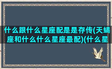 什么跟什么星座配是是存传(天蝎座和什么什么星座最配)(什么星座与天蝎最配)