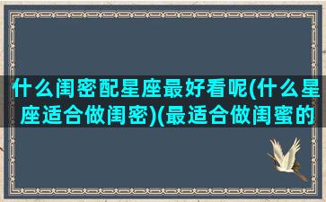 什么闺密配星座最好看呢(什么星座适合做闺密)(最适合做闺蜜的星座组合)