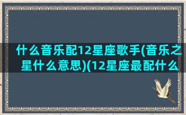 什么音乐配12星座歌手(音乐之星什么意思)(12星座最配什么歌)