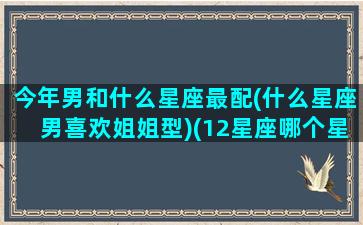 今年男和什么星座最配(什么星座男喜欢姐姐型)(12星座哪个星座男最适合结婚)