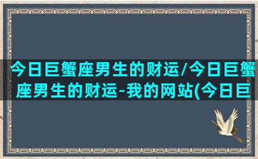 今日巨蟹座男生的财运/今日巨蟹座男生的财运-我的网站(今日巨蟹运势男准)