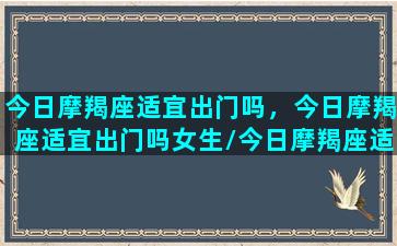 今日摩羯座适宜出门吗，今日摩羯座适宜出门吗女生/今日摩羯座适宜出门吗，今日摩羯座适宜出门吗女生-我的网站