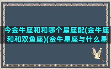 今金牛座和和哪个星座配(金牛座和和双鱼座)(金牛星座与什么星座配)