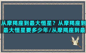 从摩羯座到最大恒星？从摩羯座到最大恒星要多少年/从摩羯座到最大恒星？从摩羯座到最大恒星要多少年-我的网站