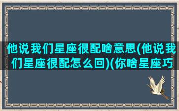 他说我们星座很配啥意思(他说我们星座很配怎么回)(你啥星座巧妙回复)