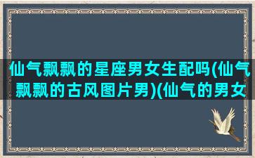 仙气飘飘的星座男女生配吗(仙气飘飘的古风图片男)(仙气的男女头像)