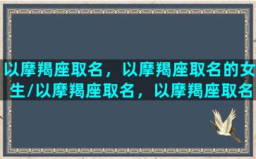 以摩羯座取名，以摩羯座取名的女生/以摩羯座取名，以摩羯座取名的女生-我的网站