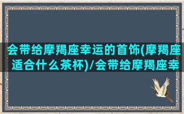 会带给摩羯座幸运的首饰(摩羯座适合什么茶杯)/会带给摩羯座幸运的首饰(摩羯座适合什么茶杯)-我的网站