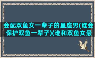 会配双鱼女一辈子的星座男(谁会保护双鱼一辈子)(谁和双鱼女最配)