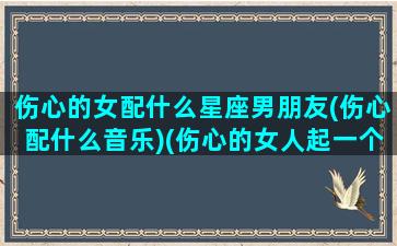 伤心的女配什么星座男朋友(伤心配什么音乐)(伤心的女人起一个什么样的网名)