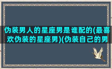 伪装男人的星座男是谁配的(最喜欢伪装的星座男)(伪装自己的男人是什么性格)