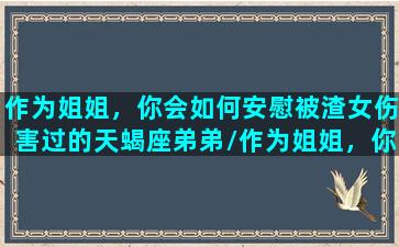 作为姐姐，你会如何安慰被渣女伤害过的天蝎座弟弟/作为姐姐，你会如何安慰被渣女伤害过的天蝎座弟弟-我的网站