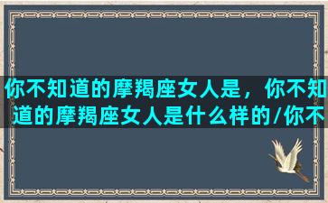 你不知道的摩羯座女人是，你不知道的摩羯座女人是什么样的/你不知道的摩羯座女人是，你不知道的摩羯座女人是什么样的-我的网站