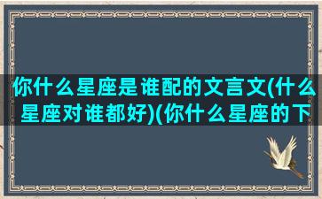 你什么星座是谁配的文言文(什么星座对谁都好)(你什么星座的下一句撩)